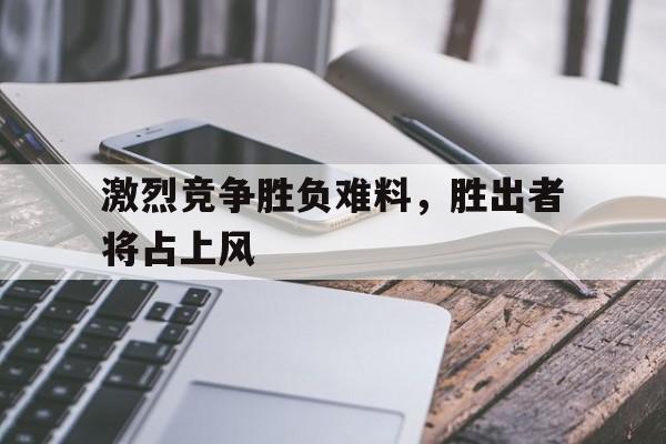 激烈竞争胜负难料，胜出者将占上风