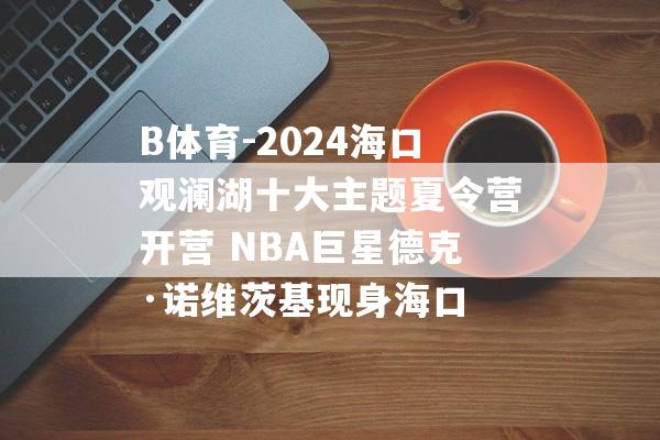 B体育-2024海口观澜湖十大主题夏令营开营 NBA巨星德克·诺维茨基现身海口