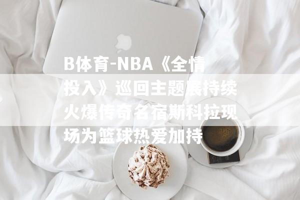 B体育-NBA《全情投入》巡回主题展持续火爆传奇名宿斯科拉现场为篮球热爱加持