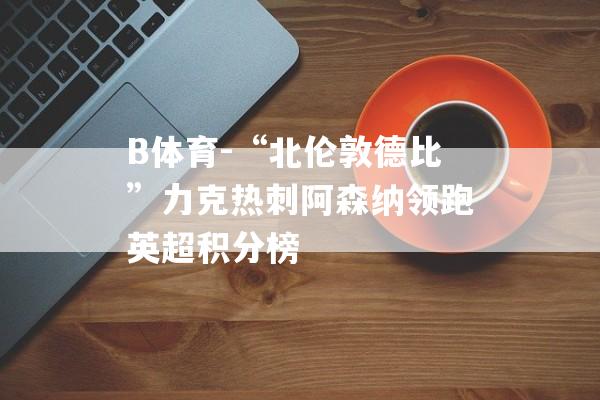 B体育-“北伦敦德比”力克热刺阿森纳领跑英超积分榜