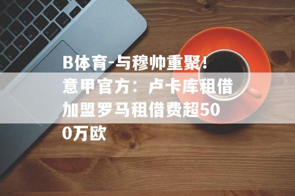 B体育-与穆帅重聚！意甲官方：卢卡库租借加盟罗马租借费超500万欧