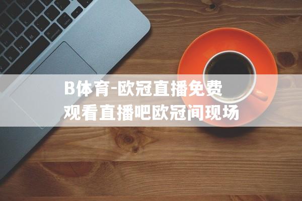 B体育-欧冠直播免费观看直播吧欧冠间现场