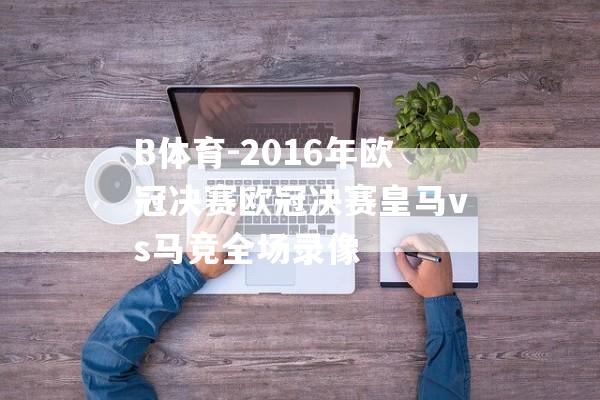 B体育-2016年欧冠决赛欧冠决赛皇马vs马竞全场录像